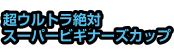 超ウルトラ絶対スーパービギナーズカップ